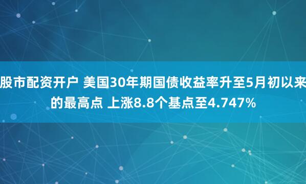 股市配资开户 美国30年期国债收益率升至5月初以来的最高点 上涨8.8个基点至4.747%