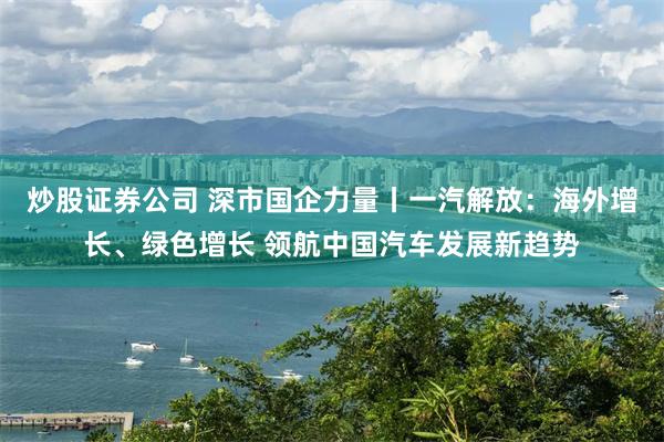 炒股证券公司 深市国企力量丨一汽解放：海外增长、绿色增长 领航中国汽车发展新趋势