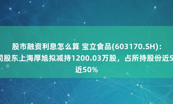 股市融资利息怎么算 宝立食品(603170.SH)：公司股东上海厚旭拟减持1200.03万股，占所持股份近50%