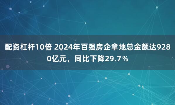 配资杠杆10倍 2024年百强房企拿地总金额达9280亿元，同比下降29.7％