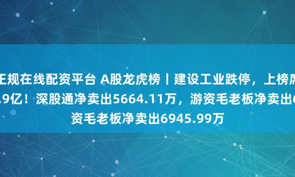 正规在线配资平台 A股龙虎榜丨建设工业跌停，上榜席位净卖出1.9亿！深股通净卖出5664.11万，游资毛老板净卖出6945.99万