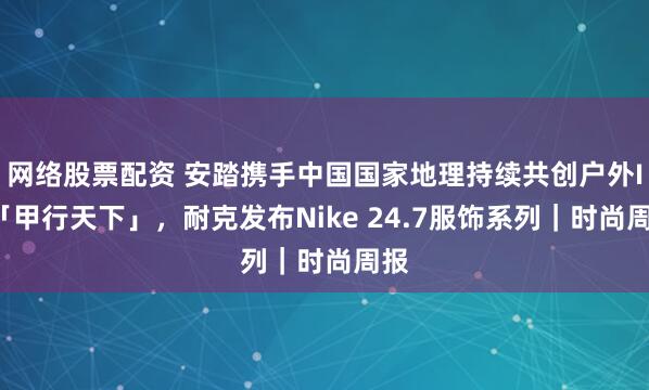 网络股票配资 安踏携手中国国家地理持续共创户外IP「甲行天下」，耐克发布Nike 24.7服饰系列｜时尚周报