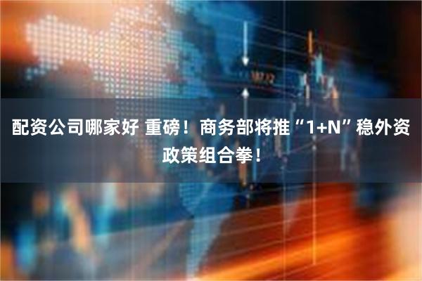 配资公司哪家好 重磅！商务部将推“1+N”稳外资政策组合拳！