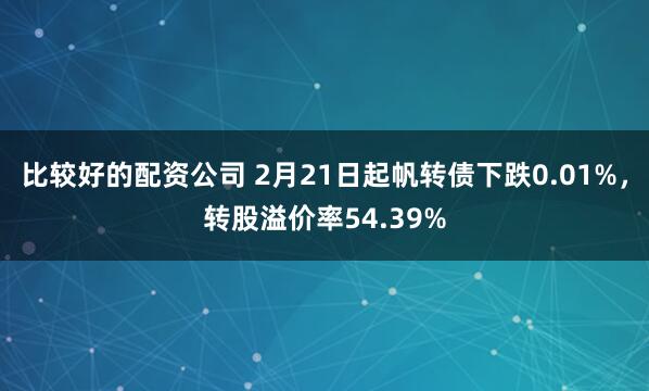 比较好的配资公司 2月21日起帆转债下跌0.01%，转股溢价率54.39%