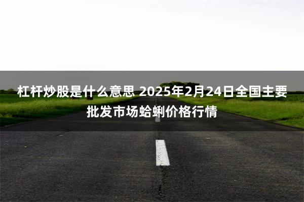 杠杆炒股是什么意思 2025年2月24日全国主要批发市场蛤蜊价格行情