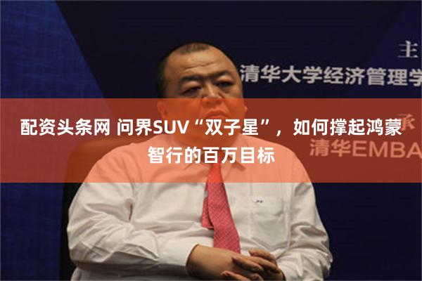 配资头条网 问界SUV“双子星”，如何撑起鸿蒙智行的百万目标