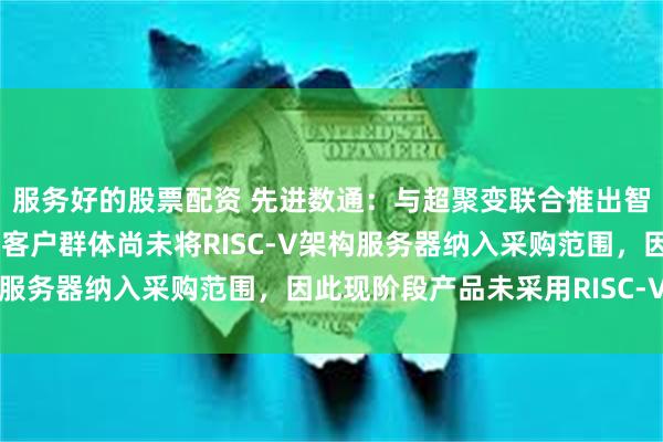 服务好的股票配资 先进数通：与超聚变联合推出智能知识库一体机，主要客户群体尚未将RISC-V架构服务器纳入采购范围，因此现阶段产品未采用RISC-V架构