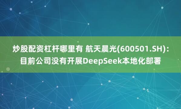 炒股配资杠杆哪里有 航天晨光(600501.SH)：目前公司没有开展DeepSeek本地化部署